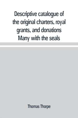 Descriptive catalogue of the original charters, royal grants, and donations Many with the seals, in fine preservation, monastic chartulary, official, manorial, court baron, court leet, and rent rolls, registers, and other documents, constituting the munim de Thomas Thorpe