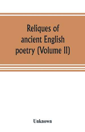 Reliques of ancient English poetry, consisting of old heroic ballads, songs, and other pieces of our earlier poets, together with some few of later date (Volume II) de Unknown