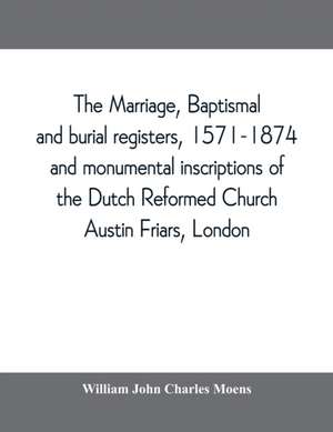 The marriage, baptismal and burial registers, 1571-1874, and monumental inscriptions of the Dutch Reformed Church, Austin Friars, London; with a short account of the strangers and their churches de William John Charles Moens