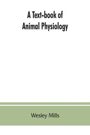 A Text-book of Animal Physiology, With Introductory Chapters on General Biology and a Full Treatment of Reproduction for Student of human and Comparative (Veterinary) Medicine and of General Biology de Wesley Mills