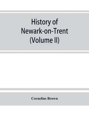 History of Newark-on-Trent; being the life story of an ancient town (Volume II) de Cornelius Brown