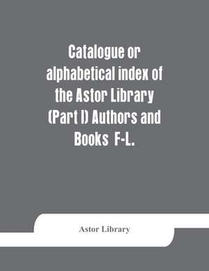 Catalogue or alphabetical index of the Astor Library (Part I) Authors and Books F-L. de Astor Library