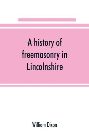 A history of freemasonry in Lincolnshire; being a record of all extinct and existing lodges, chapters, &c.; a century of the working of Provincial Grand Lodge and the Witham Lodge; together with biographical notices of provincial grand masters and oth de William Dixon