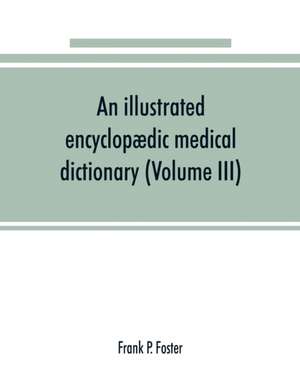 An illustrated encyclopædic medical dictionary. Being a dictionary of the technical terms used by writers on medicine and the collateral sciences, in the Latin, English, French and German languages (Volume III) de Frank P. Foster