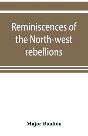 Reminiscences of the North-west rebellions, with a record of the raising of Her Majesty's 100th regiment in Canada, and a chapter on Canadian social & political life de Major Boulton