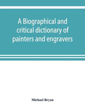 A biographical and critical dictionary of painters and engravers, from the revival of the art under Cimabue and the alleged discovery of engraving by finiguerra to the present time de Michael Bryan