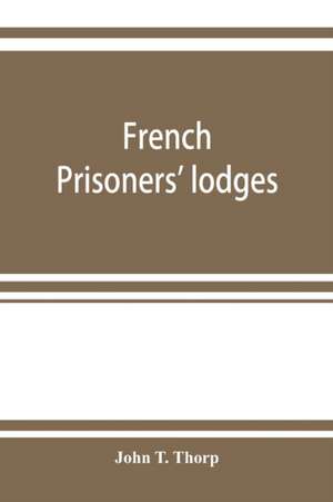 French prisoners' lodges. A brief account of twenty-six lodges and chapters of freemasons, established and conducted by French prisoners of war in England and elsewhere, between 1756 and 1814. Illustrated by eighteen plates, consisting of facsimiles of or de John T. Thorp