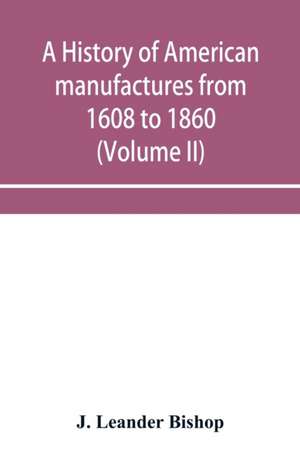 A history of American manufactures from 1608 to 1860; Exhibiting the origin and growth of the principal mechanic arts and manufactures, from the earliest colonial period to the adoption of the Constitution; and comprising annals of the industry of the Uni de J. Leander Bishop