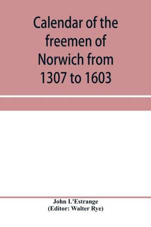 Calendar of the freemen of Norwich from 1307 to 1603, (Edward II to Elizabeth inclusive.) de John L'Estrange