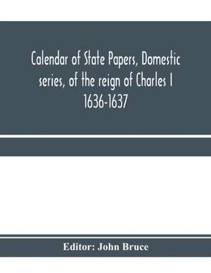 Calendar of State Papers, Domestic series, of the reign of Charles I 1636-1637 de John Bruce