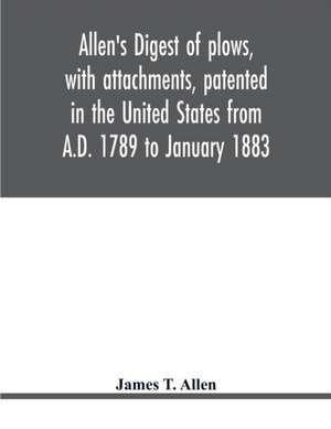 Allen's digest of plows, with attachments, patented in the United States from A.D. 1789 to January 1883 de James T. Allen