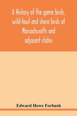 A history of the game birds, wild-fowl and shore birds of Massachusetts and adjacent states de Edward Howe Forbush