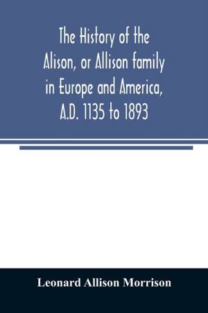 The history of the Alison, or Allison family in Europe and America, A.D. 1135 to 1893; giving an account of the family in Scotland, England, Ireland, Australia, Canada, and the United States de Leonard Allison Morrison