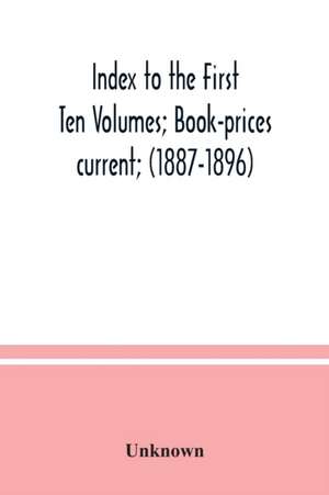 Index to the First Ten Volumes; Book-prices current; (1887-1896) Constituting A Reference list of Subject and, Incidentally, A Key to Anonymous and Pseudnymous Literature de Unknown