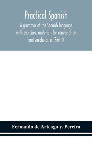 Practical Spanish, a grammar of the Spanish language with exercises, materials for conversation and vocabularies (Part I) de Fernando de Arteaga y. Pereira