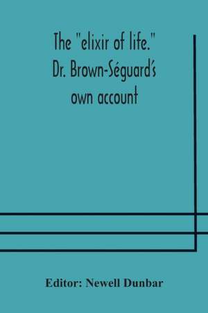 The "elixir of life." Dr. Brown-Séguard's own account of his famous alleged remedy for debility and old age, Dr. Variot's experiments and Contemporaneous Comments of the Profession and the Press de Newell Dunbar