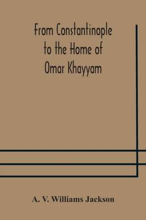 From Constantinople to the Home of Omar Khayyam, travels in Transcaucasia and Northern Persia, for historic and literary research de A. V. Williams Jackson