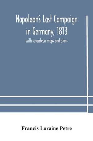 Napoleon's Last Campaign in Germany, 1813; with seventeen maps and plans de Francis Loraine Petre