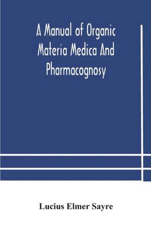 A manual of organic materia medica and pharmacognosy; an introduction to the study of the vegetable kingdom and the vegetable and animal drugs (with syllabus of inorganic remedial agents) comprising the botanical and physical characteristics, source, cons de Lucius Elmer Sayre