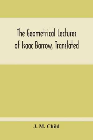 The Geometrical Lectures Of Isaac Barrow, Translated, With Notes And Proofs, And A Discussion On The Advance Made Therein On The Work Of His Predecessors In The Infinitesimal Calculus de J. M. Child