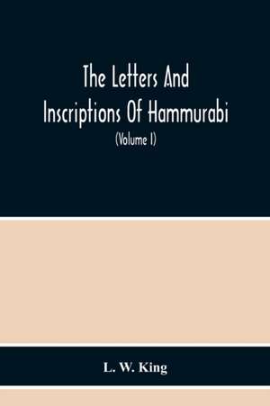 The Letters And Inscriptions Of Hammurabi, King Of Babylon, About B.C. 2200, To Which Are Added A Series Of Letters Of Other Kings Of The First Dynasty Of Babylon. The Original Babylonian Texts , Edited From Tablets In The British Museum, With English Tra de L. W. King