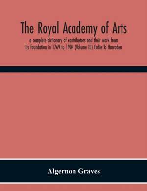 The Royal Academy Of Arts; A Complete Dictionary Of Contributors And Their Work From Its Foundation In 1769 To 1904 (Volume Iii) Eadie To Harraden de Algernon Graves