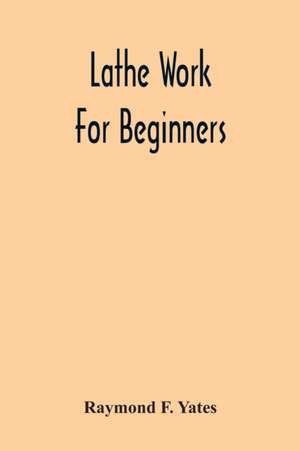 Lathe Work For Beginners; A Practical Treatise On Lathe Work With Complete Instructions For Properly Using The Various Tools, Including Complete Directions For Wood And Metal Turning, Screw Cutting, Measuring Tools, Wood Turning, Metal Spinning, Etc., And de Raymond F. Yates