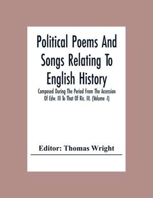 Political Poems And Songs Relating To English History Composed During The Period From The Accession Of Edw. Iii To That Of Ric. Iii. (Volume -I) de Thomas Wright