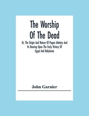 The Worship Of The Dead; Or, The Origin And Nature Of Pagan Idolatry And Its Bearing Upon The Early History Of Egypt And Babylonia de John Garnier