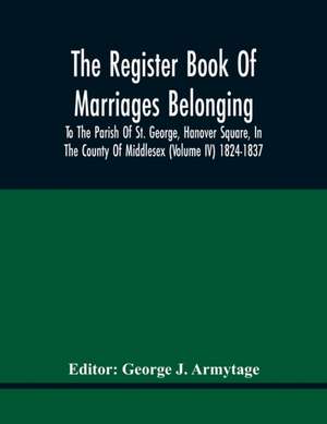 The Register Book Of Marriages Belonging To The Parish Of St. George, Hanover Square, In The County Of Middlesex (Volume Iv) 1824-1837 de George J. Armytage