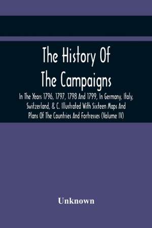 The History Of The Campaigns In The Years 1796, 1797, 1798 And 1799, In Germany, Italy, Switzerland, & C. Illustrated With Sixteen Maps And Plans Of The Countries And Fortresses (Volume Iv) de Unknown