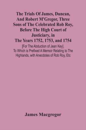 The Trials Of James, Duncan, And Robert M'Gregor, Three Sons Of The Celebrated Rob Roy, Before The High Court Of Justiciary, In The Years 1752, 1753, And 1754 [For The Abduction Of Jean Key]. To Which Is Prefixed A Memoir Relating To The Highlands, With A de James Macgregor