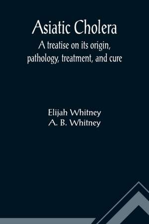 Asiatic Cholera; A treatise on its origin, pathology, treatment, and cure de Elijah Whitney