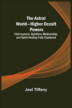 The Astral World-Higher Occult Powers ; Clairvoyance, Spiritism, Mediumship, and Spirit-Healing Fully Explained de Joel Tiffany