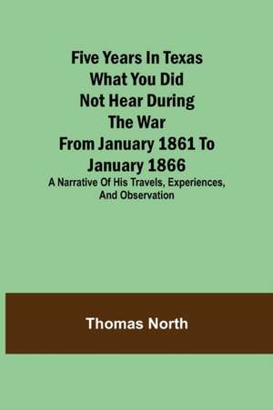 Five Years in Texas What you did not hear during the war from January 1861 to January 1866. A narrative of his travels, experiences, and observation de Thomas North