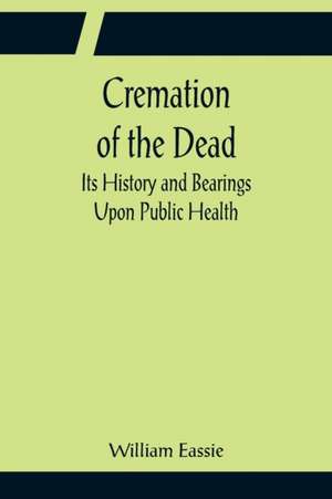 Cremation of the Dead; Its History and Bearings Upon Public Health de William Eassie