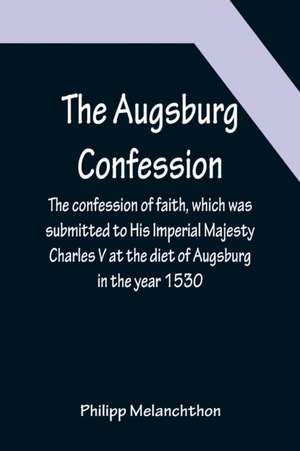 The Augsburg Confession ; The confession of faith, which was submitted to His Imperial Majesty Charles V at the diet of Augsburg in the year 1530 de Philipp Melanchthon