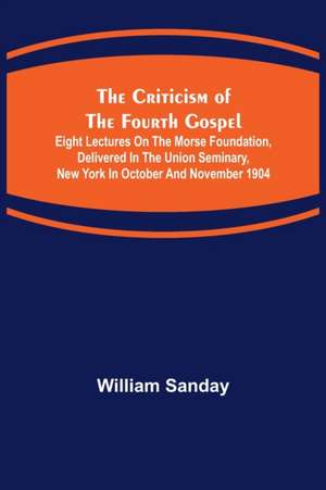 The Criticism of the Fourth Gospel; Eight Lectures on the Morse Foundation, Delivered in the Union Seminary, New York in October and November 1904 de William Sanday