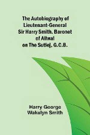 The Autobiography of Lieutenant-General Sir Harry Smith, Baronet of Aliwal on the Sutlej, G.C.B. de Harry George Wakelyn Smith