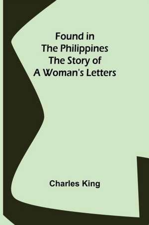 Found in the Philippines The Story of a Woman's Letters de Charles King