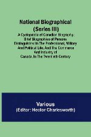 National Biographical (Series III); A Cyclopædia of Canadian Biography; Brief biographies of persons distinguished in the professional, military and political life, and the commerce and industry of Canada, in the twentieth century de Various