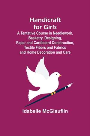 Handicraft for Girls; A Tentative Course in Needlework, Basketry, Designing, Paper and Cardboard Construction, Textile Fibers and Fabrics and Home Decoration and Care de Idabelle Mcglauflin