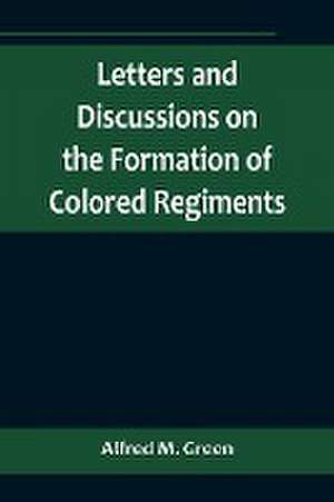 Letters and Discussions on the Formation of Colored Regiments,and the Duty of the Colored People in Regard to the Great Slaveholders' Rebellion, in the United States of America de Alfred M. Green