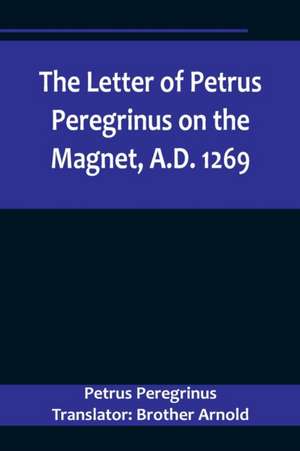 The Letter of Petrus Peregrinus on the Magnet, A.D. 1269 de Peregrinus Translator: Brother Arnold. . .