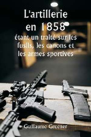 L'artillerie en 1858 étant un traité sur les fusils, les canons et les armes sportives ; Expliquer les principes de la science de l'artillerie et décrire les dernières améliorations apportées aux armes à feu de Guillaume Greener