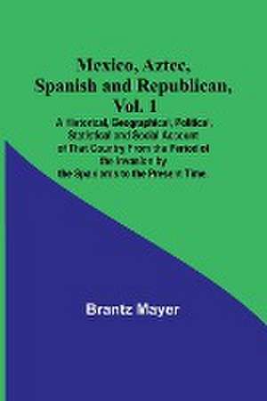 Mexico, Aztec, Spanish and Republican, Vol. 1; A Historical, Geographical, Political, Statistical and Social Account of That Country From the Period of the Invasion by the Spaniards to the Present Time. de Brantz Mayer