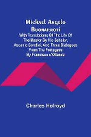 Michael Angelo Buonarroti; With Translations Of The Life Of The Master By His Scholar, Ascanio Condivi, And Three Dialogues From The Portugese By Francisco d'Ollanda de Charles Holroyd