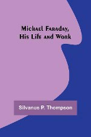 Michael Faraday, His Life and Work de Silvanus P. Thompson