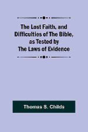 The Lost Faith, and Difficulties of the Bible, as Tested by the Laws of Evidence de Thomas S. Childs