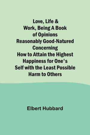 Love, Life & Work ,Being a Book of Opinions Reasonably Good-Natured Concerning How to Attain the Highest Happiness for One's Self with the Least Possible Harm to Others de Elbert Hubbard